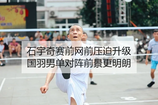 石宇奇赛前网前压迫升级 国羽男单对阵前景更明朗