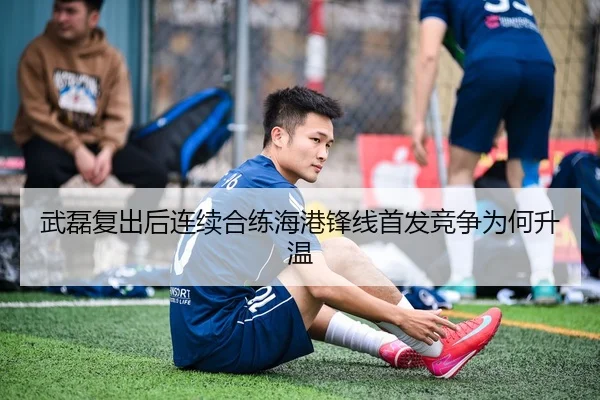 武磊复出后连续合练海港锋线首发竞争为何升温